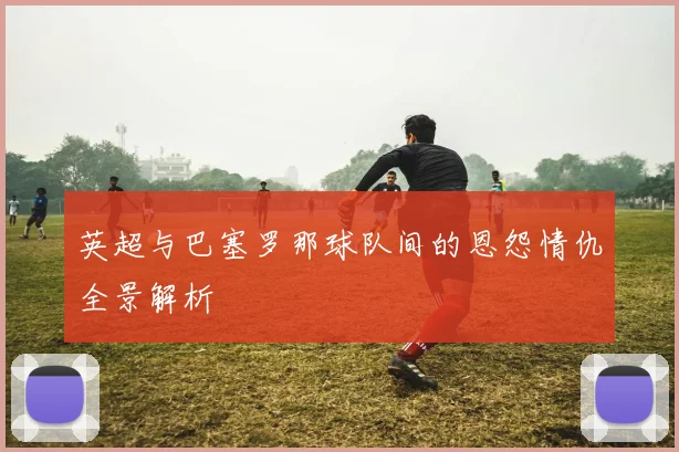 英超与巴塞罗那球队间的恩怨情仇全景解析