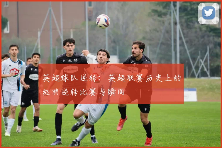 英超球队逆转:英超联赛历史上的经典逆转比赛与瞬间