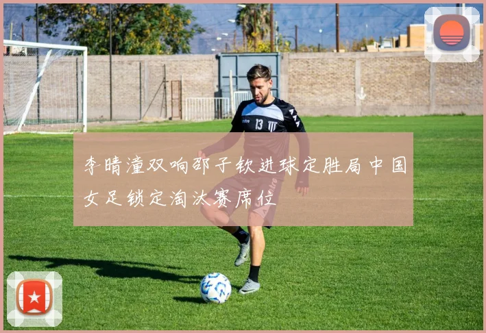 李晴潼双响邵子钦进球定胜局中国女足锁定淘汰赛席位